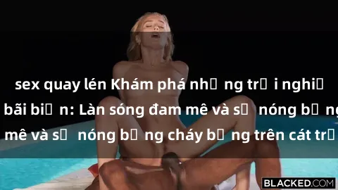 sex quay lén Khám phá những trải nghiệm độc đáo tại sex bãi biển: Làn sóng đam mê và sự nóng bỏng cháy bỏng trên cát trắng