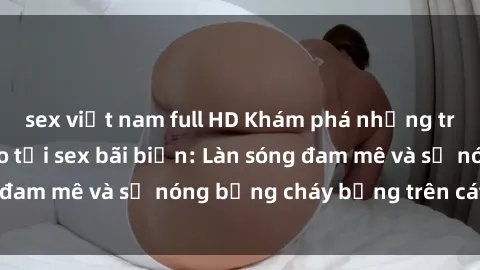 sex việt nam full HD Khám phá những trải nghiệm độc đáo tại sex bãi biển: Làn sóng đam mê và sự nóng bỏng cháy bỏng trên cát trắng