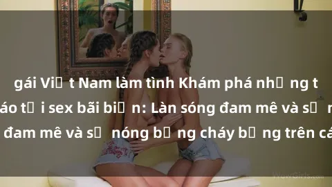 gái Việt Nam làm tình Khám phá những trải nghiệm độc đáo tại sex bãi biển: Làn sóng đam mê và sự nóng bỏng cháy bỏng trên cát trắng