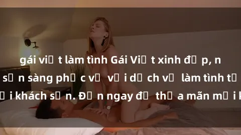 gái việt làm tình Gái Việt xinh đẹp, nồng nàn tình cảm, sẵn sàng phục vụ với dịch vụ làm tình tại khách sạn. Đến ngay để thỏa mãn mọi khao khát của bạn!