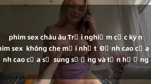 phim sex châu âu Trải nghiệm cực kỳ nóng bỏng trong phim sex  không che mới nhất  Đỉnh cao của sự sung sướng và tận hưởng chân thật