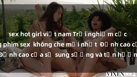 sex hot girl việt nam Trải nghiệm cực kỳ nóng bỏng trong phim sex  không che mới nhất  Đỉnh cao của sự sung sướng và tận hưởng chân thật