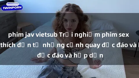 phim jav vietsub Trải nghiệm phim sex : Sự kích thích đến từ những cảnh quay độc đáo và hấp dẫn