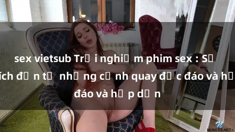 sex vietsub Trải nghiệm phim sex : Sự kích thích đến từ những cảnh quay độc đáo và hấp dẫn