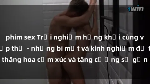 phim sex Trải nghiệm hứng khởi cùng với việc làm tình tập thể - những bí mật và kinh nghiệm để thăng hoa cảm xúc và tăng cường sự gắn kết trong mối quan hệ