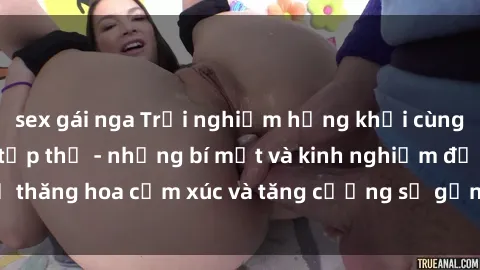sex gái nga Trải nghiệm hứng khởi cùng với việc làm tình tập thể - những bí mật và kinh nghiệm để thăng hoa cảm xúc và tăng cường sự gắn kết trong mối quan hệ