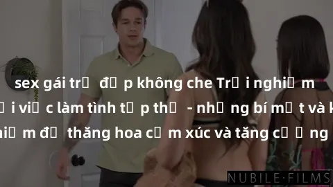sex gái trẻ đẹp không che Trải nghiệm hứng khởi cùng với việc làm tình tập thể - những bí mật và kinh nghiệm để thăng hoa cảm xúc và tăng cường sự gắn kết trong mối quan hệ