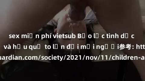sex miễn phí vietsub Bạo lực tình dục trong nhóm: nguy cơ và hậu quả to lớn đối mọi người参考: https://www.theguardian.com/society/2021/nov/11/children-as-young-as-four-are-being-sexually-abused-by-grou