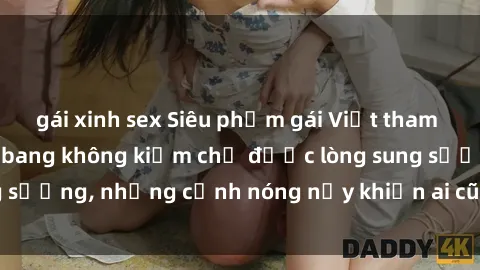 gái xinh sex Siêu phẩm gái Việt tham gia trong buổi gangbang không kiềm chế được lòng sung sướng, những cảnh nóng nảy khiến ai cũng phải mãn nhãn