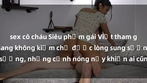 sex cô cháu Siêu phẩm gái Việt tham gia trong buổi gangbang không kiềm chế được lòng sung sướng, những cảnh nóng nảy khiến ai cũng phải mãn nhãn