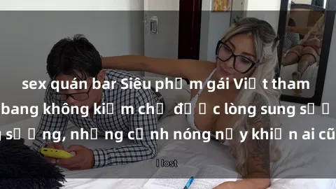 sex quán bar Siêu phẩm gái Việt tham gia trong buổi gangbang không kiềm chế được lòng sung sướng, những cảnh nóng nảy khiến ai cũng phải mãn nhãn