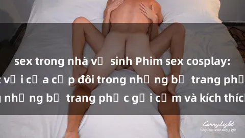 sex trong nhà vệ sinh Phim sex cosplay: Trải nghiệm tuyệt vời của cặp đôi trong những bộ trang phục gợi cảm và kích thích