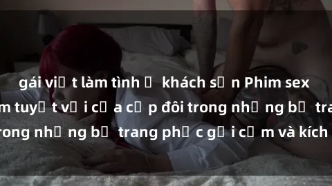 gái việt làm tình ở khách sạn Phim sex cosplay: Trải nghiệm tuyệt vời của cặp đôi trong những bộ trang phục gợi cảm và kích thích