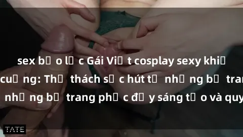 sex bạo lực Gái Việt cosplay sexy khiến fan hâm mộ phát cuồng: Thử thách sức hút từ những bộ trang phục đầy sáng tạo và quyến rũ!