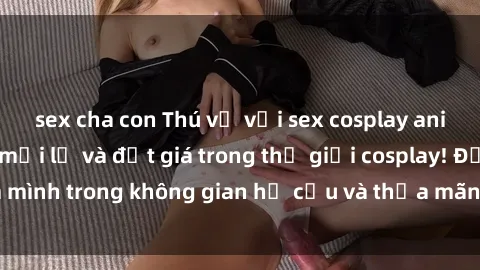 sex cha con Thú vị với sex cosplay anime: Trải nghiệm mới lạ và đắt giá trong thế giới cosplay! Đắm mình trong không gian hư cấu và thỏa mãn niềm đam mê của bạn!