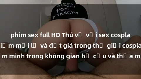 phim sex full HD Thú vị với sex cosplay anime: Trải nghiệm mới lạ và đắt giá trong thế giới cosplay! Đắm mình trong không gian hư cấu và thỏa mãn niềm đam mê của bạn!
