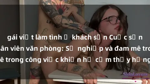 gái việt làm tình ở khách sạn Cuộc sống tình dục của nhân viên văn phòng: Sự nghiệp và đam mê trong công việc khiến họ cảm thấy hứng thú với tình dục?