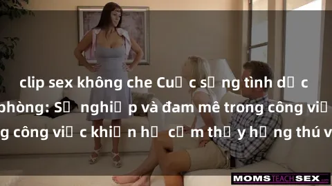 clip sex không che Cuộc sống tình dục của nhân viên văn phòng: Sự nghiệp và đam mê trong công việc khiến họ cảm thấy hứng thú với tình dục?