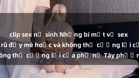 clip sex nữ sinh Những bí mật về sex gái Tây: Sự quyến rũ đầy mê hoặc và không thể cưỡng lại của phụ nữ Tây phương