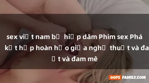 sex việt nam bị hiếp dâm Phim sex Pháp - Sự kết hợp hoàn hảo giữa nghệ thuật và đam mê