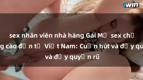 sex nhân viên nhà hàng Gái Mỹ sex chất lượng cao đến từ Việt Nam: Cuốn hút và đầy quyến rũ