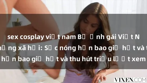 sex cosplay việt nam Bộ ảnh gái Việt Nam nude gây sốt mạng xã hội: Sắc nóng hơn bao giờ hết và thu hút triệu lượt xem
