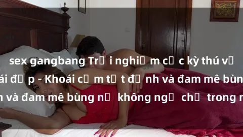 sex gangbang Trải nghiệm cực kỳ thú vị khi làm tình với gái đẹp - Khoái cảm tột đỉnh và đam mê bùng nổ không ngờ chỉ trong một đêm!