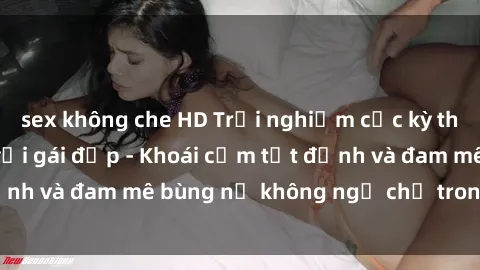 sex không che HD Trải nghiệm cực kỳ thú vị khi làm tình với gái đẹp - Khoái cảm tột đỉnh và đam mê bùng nổ không ngờ chỉ trong một đêm!