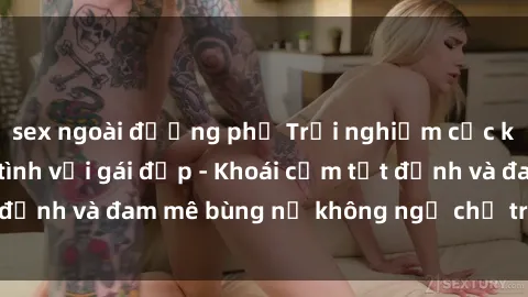 sex ngoài đường phố Trải nghiệm cực kỳ thú vị khi làm tình với gái đẹp - Khoái cảm tột đỉnh và đam mê bùng nổ không ngờ chỉ trong một đêm!