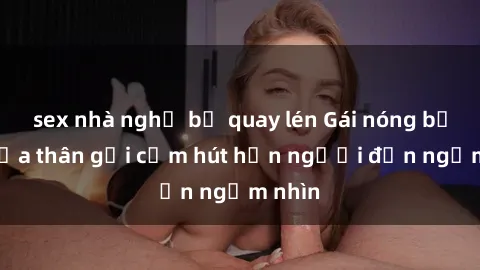 sex nhà nghỉ bị quay lén Gái nóng bỏng khỏa thân gợi cảm hút hồn người đến ngắm nhìn