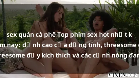 sex quán cà phê Top phim sex hot nhất không thể bỏ lỡ năm nay: đỉnh cao của đồng tính, threesome đầy kích thích và các cảnh nóng đang gây sốt!