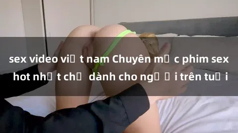 sex video việt nam Chuyên mục phim sex hot nhất chỉ dành cho người trên tuổi
