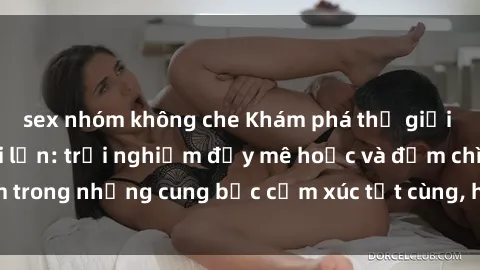sex nhóm không che Khám phá thế giới mới với sex người lớn: trải nghiệm đầy mê hoặc và đắm chìm trong những cung bậc cảm xúc tột cùng, hứng khởi và cuốn hút.