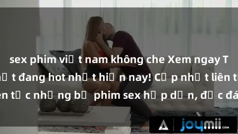 sex phim việt nam không che Xem ngay Top phim sex mới nhất đang hot nhất hiện nay! Cập nhật liên tục những bộ phim sex hấp dẫn, độc đáo và đầy kích thích.