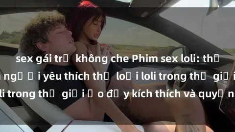 sex gái trẻ không che Phim sex loli: thỏa mãn đam mê của người yêu thích thể loại loli trong thế giới ảo đầy kích thích và quyến rũ.