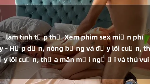 làm tình tập thể Xem phim sex miễn phí online ngay tại đây – Hấp dẫn, nóng bỏng và đầy lôi cuốn, thỏa mãn mọi người và thú vui của bạn!