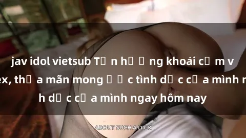 jav idol vietsub Tận hưởng khoái cảm với gái xinh sex, thỏa mãn mong ước tình dục của mình ngay hôm nay