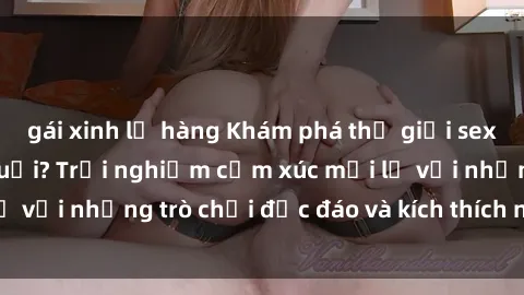 gái xinh lộ hàng Khám phá thế giới sex trực tuyến: Hơn tuổi? Trải nghiệm cảm xúc mới lạ với những trò chơi độc đáo và kích thích người lớn