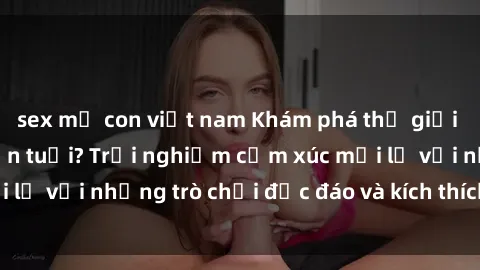 sex mẹ con việt nam Khám phá thế giới sex trực tuyến: Hơn tuổi? Trải nghiệm cảm xúc mới lạ với những trò chơi độc đáo và kích thích người lớn