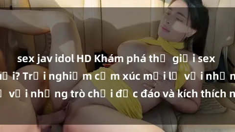 sex jav idol HD Khám phá thế giới sex trực tuyến: Hơn tuổi? Trải nghiệm cảm xúc mới lạ với những trò chơi độc đáo và kích thích người lớn