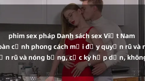 phim sex pháp Danh sách sex Việt Nam không che - Ảnh toàn cảnh phong cách mới đầy quyến rũ và nóng bỏng, cực kỳ hấp dẫn, không thể bỏ qua!