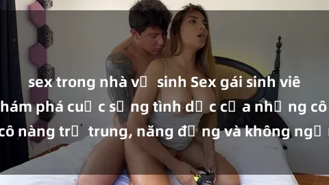 sex trong nhà vệ sinh Sex gái sinh viên hot nhất: Cùng khám phá cuộc sống tình dục của những cô nàng trẻ trung, năng động và không ngần ngại thử nghiệm!