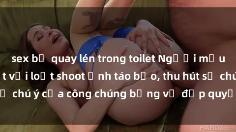sex bị quay lén trong toilet Người mẫu Việt Nam gây sốt với loạt shoot ảnh táo bạo, thu hút sự chú ý của công chúng bằng vẻ đẹp quyến rũ và gợi cảm.