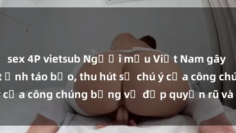 sex 4P vietsub Người mẫu Việt Nam gây sốt với loạt shoot ảnh táo bạo, thu hút sự chú ý của công chúng bằng vẻ đẹp quyến rũ và gợi cảm.