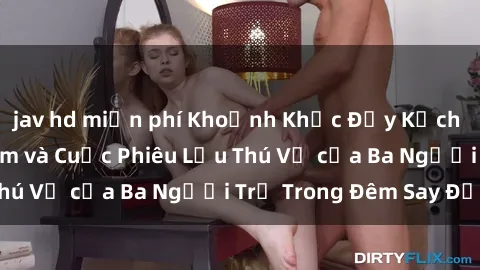 jav hd miễn phí Khoảnh Khắc Đầy Kịch Tính: Sex  Việt Nam và Cuộc Phiêu Lưu Thú Vị của Ba Người Trẻ Trong Đêm Say Đắm
