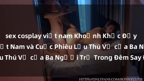 sex cosplay việt nam Khoảnh Khắc Đầy Kịch Tính: Sex  Việt Nam và Cuộc Phiêu Lưu Thú Vị của Ba Người Trẻ Trong Đêm Say Đắm