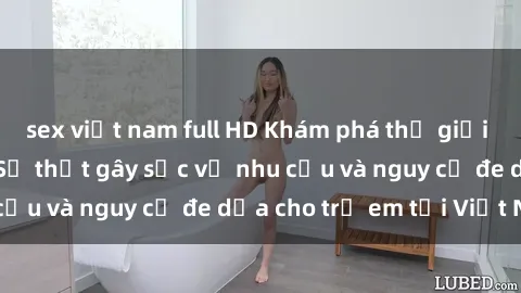 sex việt nam full HD Khám phá thế giới sex loli Việt Nam: Sự thật gây sốc về nhu cầu và nguy cơ đe dọa cho trẻ em tại Việt Nam