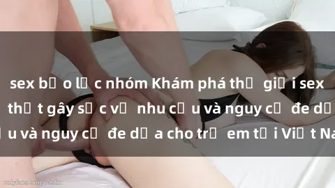sex bạo lực nhóm Khám phá thế giới sex loli Việt Nam: Sự thật gây sốc về nhu cầu và nguy cơ đe dọa cho trẻ em tại Việt Nam