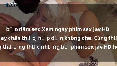 bạo dâm sex Xem ngay phim sex jav HD với những cảnh quay chân thực, hấp dẫn không che. Cùng thưởng thức những bộ phim sex jav HD hot nhất hiện nay!