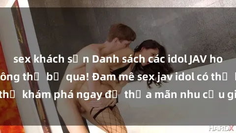 sex khách sạn Danh sách các idol JAV hot nhất hiện nay không thể bỏ qua! Đam mê sex jav idol có thể khám phá ngay để thỏa mãn nhu cầu giải trí của mình!